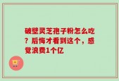 破壁灵芝孢子粉怎么吃？后悔才看到这个，感觉浪费1个亿