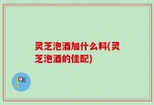 灵芝泡酒加什么料(灵芝泡酒的佳配)