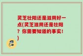 灵芝壮阳还是滋阴好一点(灵芝滋阴还是壮阳？你需要知道的事实！)