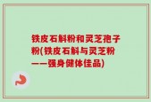 铁皮石斛粉和灵芝孢子粉(铁皮石斛与灵芝粉——强身健体佳品)