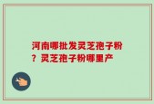 河南哪批发灵芝孢子粉？灵芝孢子粉哪里产