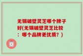 无锡破壁灵芝哪个牌子好(无锡破壁灵芝比较：哪个品牌更优质？)