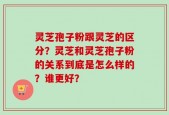灵芝孢子粉跟灵芝的区分？灵芝和灵芝孢子粉的关系到底是怎么样的？谁更好？