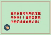 夏天女生可以喝灵芝孢子粉吗？？夏季灵芝孢子粉的适宜食用方法？