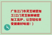 广东江门市灵芝破壁加工(江门灵芝新鲜破壁加工出炉，让您轻松享受健康好味道！)