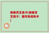 御康灵芝孢子(御康灵芝孢子：强效免疫助手)