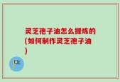 灵芝孢子油怎么提炼的(如何制作灵芝孢子油)