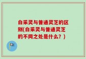 白采灵与普通灵芝的区别(白采灵与普通灵芝的不同之处是什么？)