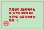 灵芝茶可以经常喝吗女性(女性可经常饮用灵芝茶吗？这是你需要知道的！)