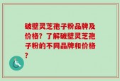 破壁灵芝孢子粉品牌及价格？了解破壁灵芝孢子粉的不同品牌和价格？