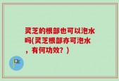 灵芝的根部也可以泡水吗(灵芝根部亦可泡水，有何功效？)