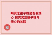 喝灵芝孢子粉是否会烧心 探究灵芝孢子粉与烧心的关联