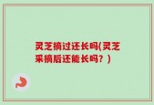 灵芝摘过还长吗(灵芝采摘后还能长吗？)
