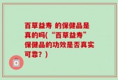 百草益寿 的保健品是真的吗(“百草益寿”保健品的功效是否真实可靠？)