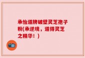 承怡道牌破壁灵芝孢子粉(承逆境，道得灵芝之精华！)
