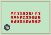 紫灵芝三萜含量？灵芝孢子粉的灵芝多糖含量高好还是三萜含量高好