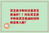 灵芝孢子粉好还是灵芝孢油好？？对比灵芝孢子粉和灵芝孢油的功效和适用人群？