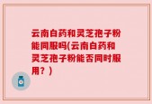 云南白药和灵芝孢子粉能同服吗(云南白药和灵芝孢子粉能否同时服用？)
