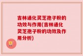 吉林通化灵芝孢子粉的功效与作用(吉林通化灵芝孢子粉的功效及作用分析)