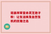 冠县祥草堂赤灵芝孢子粉：让生活焕发自然生机的优雅之选