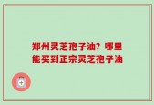 郑州灵芝孢子油？哪里能买到正宗灵芝孢子油