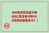500克的灵芝孢子粉价位(灵芝孢子粉500克的价格是多少？)