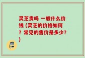 灵芝贵吗 一般什么价钱 (灵芝的价格如何？常见的售价是多少？)
