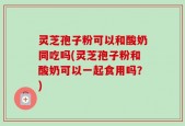 灵芝孢子粉可以和酸奶同吃吗(灵芝孢子粉和酸奶可以一起食用吗？)