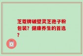 芝蔻牌破壁灵芝孢子粉包装？健康养生的首选？