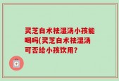 灵芝白术祛湿汤小孩能喝吗(灵芝白术祛湿汤可否给小孩饮用？