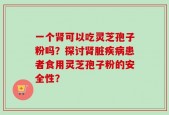 一个肾可以吃灵芝孢子粉吗？探讨肾脏疾病患者食用灵芝孢子粉的安全性？