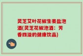灵芝艾叶花椒生姜盐泡酒(灵芝花椒泡酒：芳香四溢的健康饮品)