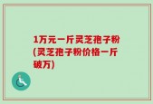 1万元一斤灵芝孢子粉(灵芝孢子粉价格一斤破万)