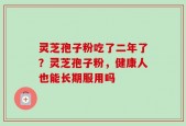 灵芝孢子粉吃了二年了？灵芝孢子粉，健康人也能长期服用吗