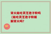 肾火能吃灵芝孢子粉吗 (能吃灵芝孢子粉缓解肾火吗？