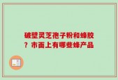 破壁灵芝孢子粉和蜂胶？市面上有哪些蜂产品
