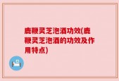 鹿鞭灵芝泡酒功效(鹿鞭灵芝泡酒的功效及作用特点)