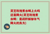 灵芝玫瑰煮水喝上火吗还是降火(灵芝玫瑰煮水喝：是疏肝解郁补气降火的良方)