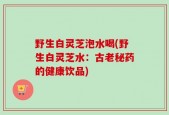 野生白灵芝泡水喝(野生白灵芝水：古老秘药的健康饮品)