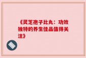 《灵芝孢子比丸：功效独特的养生佳品值得关注》