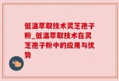 低温萃取技术灵芝孢子粉_低温萃取技术在灵芝孢子粉中的应用与优势