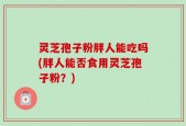 灵芝孢子粉胖人能吃吗(胖人能否食用灵芝孢子粉？)