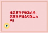 吃灵芝孢子粉发火吗_灵芝孢子粉会引发上火吗？