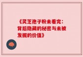 《灵芝孢子粉未看完：背后隐藏的秘密与未被发掘的价值》