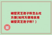 破壁灵芝孢子粉怎么吃方便(如何方便地食用破壁灵芝孢子粉？)