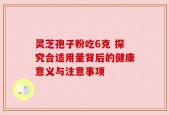 灵芝孢子粉吃6克 探究合适用量背后的健康意义与注意事项