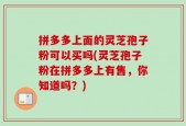 拼多多上面的灵芝孢子粉可以买吗(灵芝孢子粉在拼多多上有售，你知道吗？)