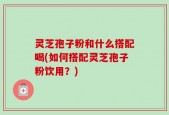灵芝孢子粉和什么搭配喝(如何搭配灵芝孢子粉饮用？)