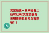 灵芝胶囊一天早晚各二粒可以吗(灵芝胶囊每日服用四粒有无负面影响？)