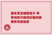康禾灵芝破壁孢子 神奇功效与独特价值的健康养生新选择